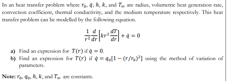 In an heat transfer problem where ro, ġ, h, k, and T are radius, volumetric heat generation rate,
convection coefficient, thermal conductivity, and the medium temperature respectively. This heat
transfer problem can be modelled by the following equation.
1 d
dT
dr
tr2.
+ ¢
r2 dr
0 = b +
a) Find an expression for T(r) if ġ = 0.
b) Find an expression for T(r) if ġ = qo[1 – (r/ro)²] using the method of variation of
parameters.
Note: ro, 9o, h, k, and T∞ are constants.
00
