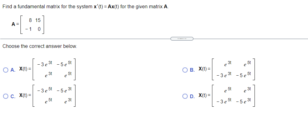 Find a fundamental matrix for the system x'(t) = Ax(t) for the given matrix A.
8 15
A =
- 1
Choose the correct answer below.
.....
- 3 e 3t - 5 e 5t
О А. Х() —
e 3t
e 5t
В. X(t) —
e 3t
e 5t
Oc. X(t) =
- 3 e 5t
- 5 e 3t
- 3 e 3t - 5 e 5t
e 5t
e 3t
5t
O D. X(t) =
e 3t
- 3 e 5t - 5 e 3t
