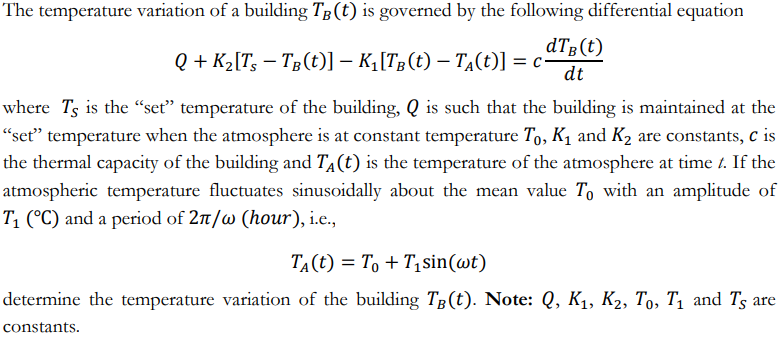 The temperature variation of a building Tg(t) is governed by the following differential equation
dTB(t)
Q + K2[T; – Tg(t)] – K¡[Tg(t) – TĄ(t)] = c-
dt
where Ts is the “seť" temperature of the building, Q is such that the building is maintained at the
"seť" temperature when the atmosphere is at constant temperature T,, K1 and K2 are constants, c is
the thermal capacity of the building and TA(t) is the temperature of the atmosphere at time t. If the
atmospheric temperature fluctuates sinusoidally about the mean value To with an amplitude of
T1 (°C) and a period of 2n/w (hour), i.e.,
TA(t) = T, + T1 sin(wt)
determine the temperature variation of the building Tg(t). Note: Q, K1, K2, To, T1 and Ts are
constants.
