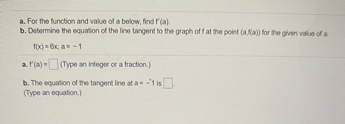 a. For the function and value of a below, find f'(a).
b. Determine the equation of the line tangent to the graph of f at the point (a,f(a)) for the given value of a.
f(x) = 6x; a = – 1
%3D
a. f'(a) = (Type an integer or a fraction.)
b. The equation of the tangent line at a = -1 is.
(Type an equation.)
