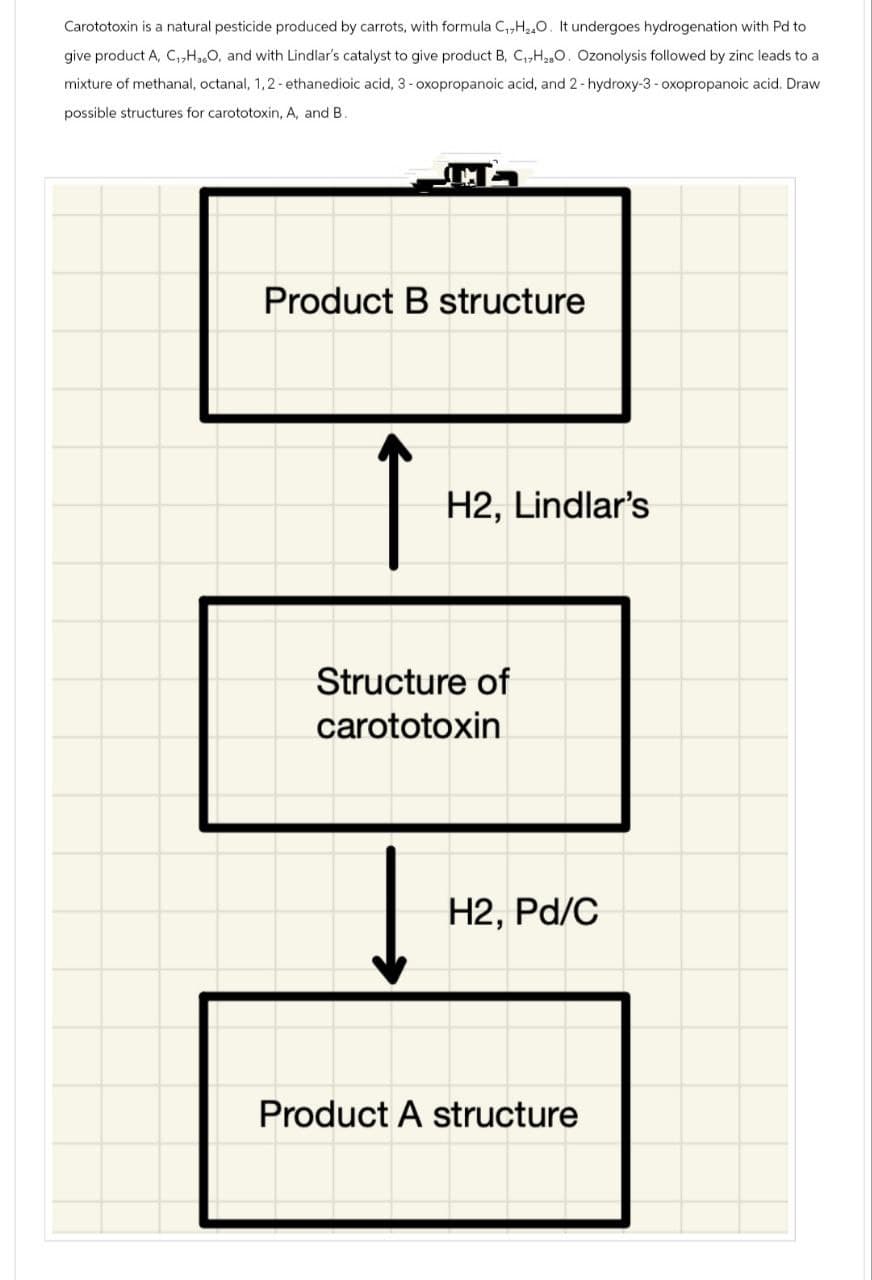 Carototoxin is a natural pesticide produced by carrots, with formula C₁H2O. It undergoes hydrogenation with Pd to:
give product A, C,H,O, and with Lindlar's catalyst to give product B, C,H2O. Ozonolysis followed by zinc leads to a
mixture of methanal, octanal, 1,2-ethanedioic acid, 3-oxopropanoic acid, and 2-hydroxy-3-oxopropanoic acid. Draw
possible structures for carototoxin, A, and B.
Product B structure
H2, Lindlar's
Structure of
carototoxin
H2, Pd/C
Product A structure