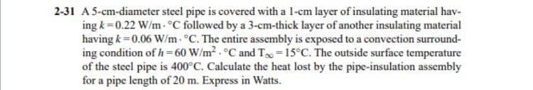 2-31 A5-cm-diameter steel pipe is covered with a 1-cm layer of insulating material hav-
ing k =0.22 W/m- °C followed by a 3-cm-thick layer of another insulating material
having k = 0.06 W/m- °C. The entire assembly is exposed to a convection surround-
ing condition of h=60 W/m2 . °C and T =15°C. The outside surface temperature
of the steel pipe is 400°C. Calculate the heat lost by the pipe-insulation assembly
for a pipe length of 20 m. Express in Watts.
