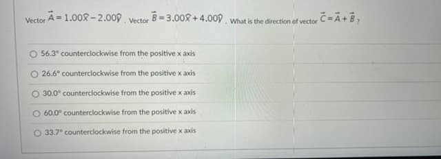 ### Vector Addition and Direction Calculation

In this problem, we are given two vectors and need to determine the direction of their sum.

#### Given Vectors:
- Vector \( \mathbf{A} = 1.00\hat{i} - 2.00\hat{j} \)
- Vector \( \mathbf{B} = 3.00\hat{i} + 4.00\hat{j} \)

#### Task:
What is the direction of vector \( \mathbf{C} = \mathbf{A} + \mathbf{B} \)?

#### Options:
- \( \circ \) 56.3° counterclockwise from the positive x-axis
- \( \circ \) 26.6° counterclockwise from the positive x-axis
- \( \circ \) 30.0° counterclockwise from the positive x-axis
- \( \circ \) 60.0° counterclockwise from the positive x-axis
- \( \circ \) 33.7° counterclockwise from the positive x-axis

### Calculating the Sum of Vectors:
To find vector \( \mathbf{C} \), we add corresponding components of vectors \( \mathbf{A} \) and \( \mathbf{B} \).

\[ \mathbf{C} = \mathbf{A} + \mathbf{B} \]
\[ \mathbf{C} = (1.00\hat{i} - 2.00\hat{j}) + (3.00\hat{i} + 4.00\hat{j}) \]
\[ \mathbf{C} = (1.00 + 3.00)\hat{i} + (-2.00 + 4.00)\hat{j} \]
\[ \mathbf{C} = 4.00\hat{i} + 2.00\hat{j} \]

Now, we must find the direction of vector \( \mathbf{C} \). The direction θ is given by:

\[ \theta = \tan^{-1} \left( \frac{C_y}{C_x} \right) \]

Where \( C_y \) and \( C_x \) are the y and x components of vector \( \mathbf{C} \), respectively.

\[ \theta = \tan^{-1} \left( \frac{2.00}{4.00} \right)