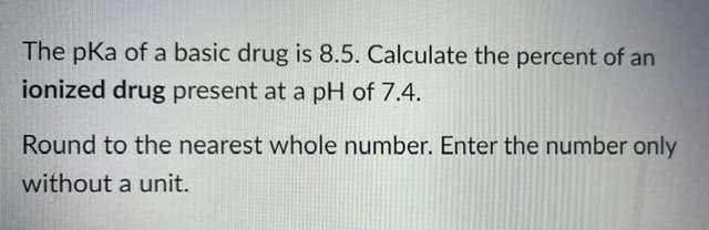 The pKa of a basic drug is 8.5. Calculate the percent of an
ionized drug present at a pH of 7.4.
Round to the nearest whole number. Enter the number only
without a unit.
