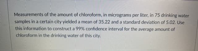 Measurements of the amount of chloroform, in micrograms per liter, in 75 drinking water
samples in a certain city yielded a mean of 35.22 and a standard deviation of 5.02. Use
this information to construct a 99% confidence interval for the average amount of
chloroform in the drinking water of this city.
