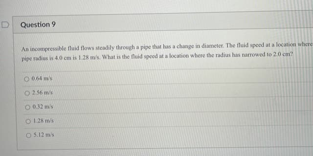 Question 9
An incompressible fluid flows steadily through a pipe that has a change in diameter. The fluid speed at a location where
pipe radius is 4.0 cm is 1.28 m/s. What is the fluid speed at a location where the radius has narrowed to 2.0 cm?
O 0.64 m/s
O 2.56 m/s
O 0.32 m/s
O 1.28 m/s
O 5.12 m/s
