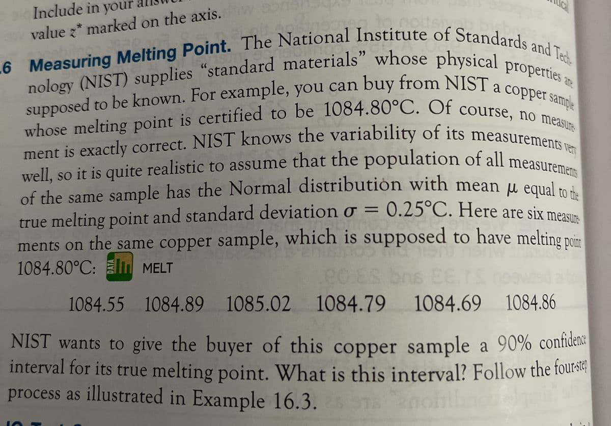 nology (NIST) supplies "standard materials" whose physical propertie a
L6 Measuring Melting Point. The National Institute of Standards and Tec-
ment is exactly correct. NIST knows the variability of its measurements ven
supposed to be known. For example, you can buy from NIST a copper sample
whose melting point is certified to be 1084.80°C. Of course, no measure
well, so it is quite realistic to assume that the population of all measuremens
Include in your
ite
value z* marked on the axis. wor
are
whose melting point is certified to be 1084.80°C. Of course n sample
ment is exactly correct. NIST knows the variability of its measuremen
well so it is quite realistic to assume that the population of all measuren
of the same sample has the Normal distribution with mean µ egual to d
= 0.25°C. Here are six mea
to
true melting point and standard deviation o =
ments on the same copper sample, which is supposed to have melting nim
1084.80°C: M MELT
sure
1084.55 1084.89
1085.02 1084.79
1084.69 1084.86
NIST wants to give the buyer of
interval for its true melting point. What is this interval? Follow the fourstr;
process as illustrated in Example 16.3. TB
this copper sample a 90% confidene
