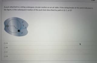 A puck attached to a string undergoes circular motion on an ar table the string breaks at the point indicated in
the hgure, is the ubsequent motion of the puck best described by path A, BCor D
