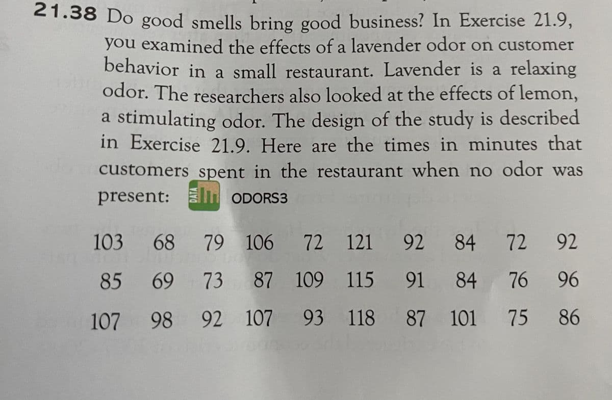 21.38 Do good smells bring good business? In Exercise 21.9,
you examined the effects of a lavender odor on customer
behavior in a small restaurant. Lavender is a relaxing
odor. The researchers also looked at the effects of lemon,
a stimulating odor. The design of the study is described
in Exercise 21.9. Here are the times in minutes that
customers spent in the restaurant when no odor was
present: m ODORS3
103
68
79 106 72 121 92 84 72 92
85
69
73 87 109 115 91
84 76 96
107
98 92 107
93 118 87 101
75 86
