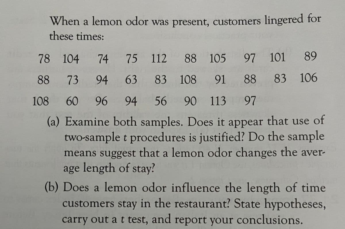 When a lemon odor was present, customers lingered for
these times:
78 104
74
75 112
88 105 97 101 89
88
73
94
63
83 108 91 88 83 106
108
60
96
94
56
90 113
97
of
(a) Examine both samples. Does it appear that use
two-sample t procedures is justified? Do the sample
means suggest that a lemon odor changes the aver-
age length of stay?
(b) Does a lemon odor influence the length of time
customers stay in the restaurant? State hypotheses,
carry out a t test, and report your conclusions.
