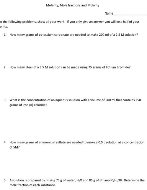 Molarity, Mole fractions and Molality
Name
o the following problems, show all your work. If you only give an answer you will lose half of your
oints.
1. How many grams of potassium carbonate are needed to make 200 ml of a 2.5 M solution?
2. How many liters of a 3.5 M solution can be made using 75 grams of lithium bromide?
3. What is the concentration of an aqueous solution with a volume of 500 ml that contains 250
grams of iron (II) chloride?
4. How many grams of ammonium sulfate are needed to make a 0.5 L solution at a concentration
of 5M?
5. A solution is prepared by mixing 75 g of water, H;0 and 85 g of ethanol C,H;OH. Determine the
mole fraction of each substance.
