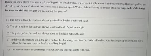 During the snow storm, you saw a girl standing still holding her sled, which was initially at rest. She then accelerated forward, pulling her
sled along with her until she and the sled reached a constant speed. Which of the following statements about the magnitude of the forces
between the sled and the girl are true during this process?
O The girl's pull on the sled was always greater than the sled's pull on the girl.
O The girl's pull on the sled was always less than the sled's pull on the girl.
O The girl's pull on the sled was always equal to the sled's pull on the girl.
Initially as she starts to walk, the girl's pull on the sled was greater than the sled's pull on her, but after she got up to speed, the girl's
pull on the sled was equal to the sled's pull on the girl.
O The answer cannot be determined without knowing the coefficients of friction.
