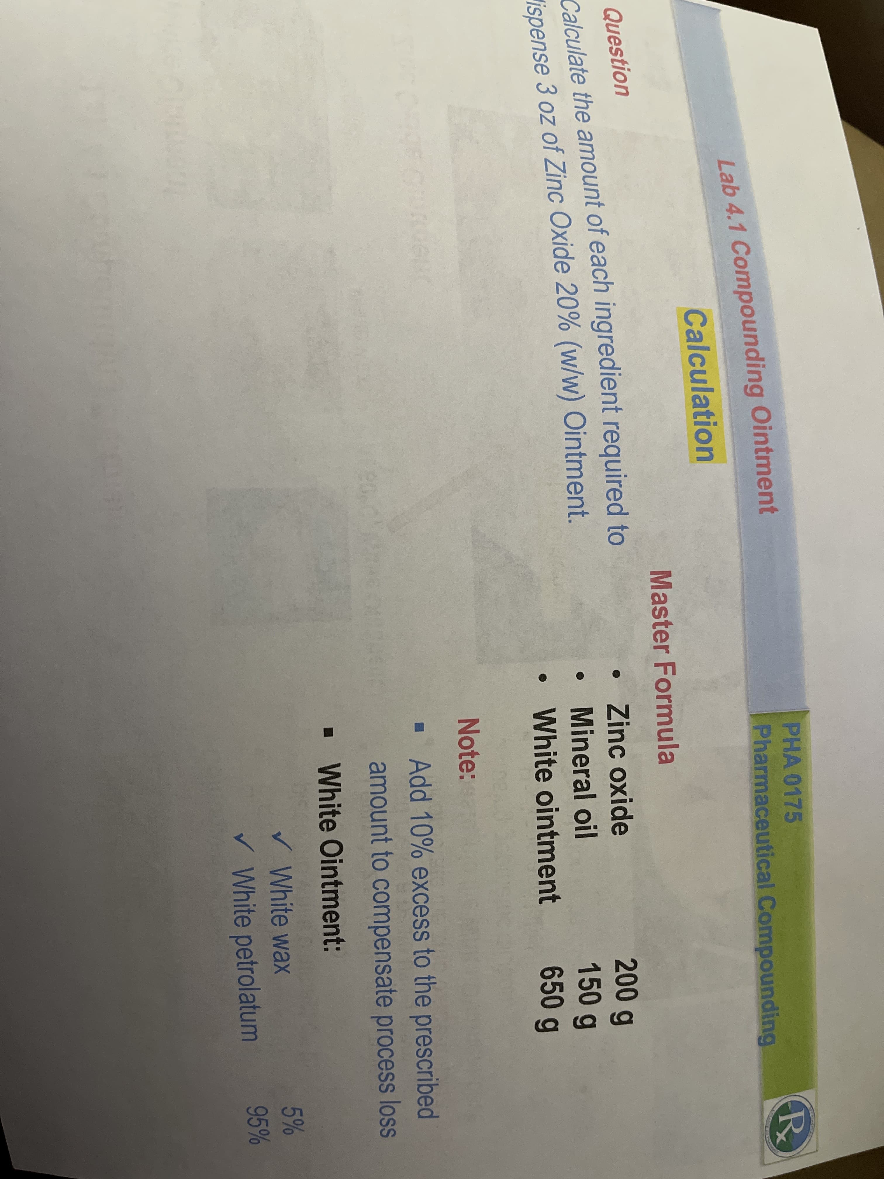 PHA 0175
Lab 4.1 Compounding Ointment
Calculation
Pharmaceutical Compounding
Master Formula
Question
Calculate the amount of each ingredient required to
lispense 3 oz of Zinc Oxide 20% (w/w) Ointment.
• Zinc oxide
200g
150g
Mineral oil
White ointment
650 g
Note:
· Add 10% excess to the prescribed
amount to compensate process loss
• White Ointment:
v White wax
5%
V White petrolatum
95%
