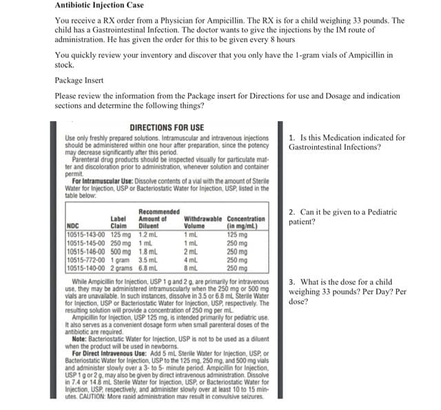 Antibiotic Injection Case
You receive a RX order from a Physician for Ampicillin. The RX is for a child weighing 33 pounds. The
child has a Gastrointestinal Infection. The doctor wants to give the injections by the IM route of
administration. He has given the order for this to be given every 8 hours
You quickly review your inventory and discover that you only have the 1-gram vials of Ampicillin in
stock.
Package Insert
Please review the information from the Package insert for Directions for use and Dosage and indication
sections and determine the following things?
DIRECTIONS FOR USE
1. Is this Medication indicated for
Gastrointestinal Infections?
Use only freshly prepared solutions. Intramuscular and intravenous injections
should be administered within one hour after preparation, since the potency
may decrease significantly after this period.
Parenteral drug products should be inspected visually for particulate mat-
ter and discoloration prior to administration, whenever solution and container
permit.
For Intramuscular Use: Dissolve contents of a vial with the amount of Sterile
Water for Injection, USP or Bacteriostatic Water for Injection, USP, listed in the
table below:
Recommended
2. Can it be given to a Pediatric
patient?
Label
Claim
10515-143-00 125 mg 1.2 ml
10515-145-00 250 mg 1 ml
10515-146-00 500 mg 1.8 ml
10515-772-00 1 gram 3.5 ml
10515-140-00 2 grams 6.8 ml
Amount of
Diluent
Withdrawable Concentration
(in mg/ml)
125 mg
250 mg
250 mg
250 mg
250 mg
NDC
Volume
1 ml
1 mL
2 ml
4 ml
8 ml
3. What is the dose for a child
weighing 33 pounds? Per Day? Per
dose?
While Ampicillin for Injection, USP 1 g and 2 g, are primarily for intravenous
use, they may be administered intramuscularly when the 250 mg or 500 mg
vials are unavailable. In such instances, dissolve in 3.5 or 6.8 mL Šterile Water
for Injection, USP or Bacteriostatic Water for Injection, USP, respectively. The
resulting solution will provide a concentration of 250 mg per ml.
Ampicillin for Injection, USP 125 mg, is intended primarily for pediatric use.
It also serves as a convenient dosage form when small parenteral doses of the
antibiotic are required.
Note: Bacteriostatic Water for Injection, USP is not to be used as a diluent
when the product will be used in newborns.
For Direct Intravenous Use: Add 5 mL Sterile Water for Injection, USP, or
Bacteriostatic Water for Injection, USP to the 125 mg. 250 mg, and 500 mg vials
and administer slowly over a 3- to 5- minute period. Ampicillin for Injection,
USP1gor 29, may also be given by direct intravenous administration. Dissolve
in 7.4 or 14.8 ml Sterile Water for Injection, USP, or Bacteriostatic Water for
Injection, USP, respectively, and administer slowly over at least 10 to 15 min-
utes. CAUTION: More rapid administration mav result in convulsive seizures.
