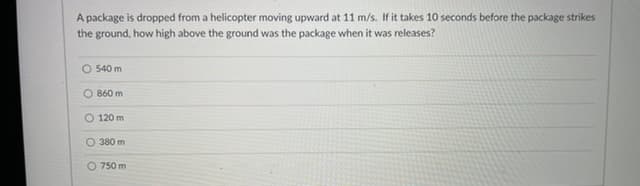 **Physics Problem: Vertical Motion with Initial Velocity**

**Problem Statement:**

A package is dropped from a helicopter moving upward at 11 m/s. If it takes 10 seconds before the package strikes the ground, how high above the ground was the package when it was released?

**Answer Choices:**

- O 540 m
- O 860 m
- O 120 m
- O 380 m
- O 750 m