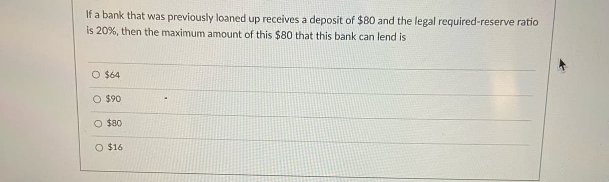 If a bank that was previously loaned up receives a deposit of $80 and the legal required-reserve ratio
is 20%, then the maximum amount of this $80 that this bank can lend is
O $64
O $90
O $80
O $16
