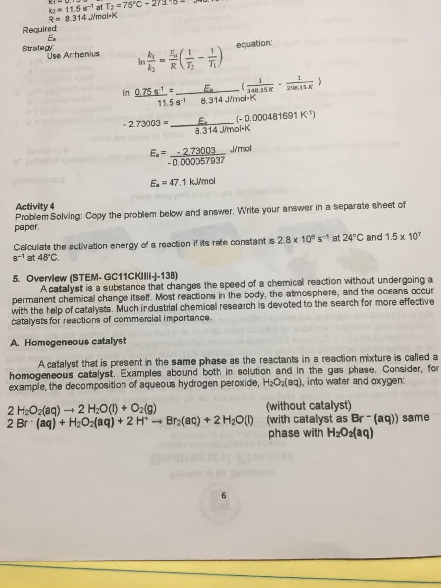 k2 = 11.5 s-1 at T2 = 75°C + 273
R= 8.314 J/mol•K
Required
Ea
Strategy:
Use Arrhenius
equation:
k
In
In 0.75 s1 =
En
348.15 K
298.15 K
11.5 s-1
8.314 J/mol-K
(- 0.000481691 K-1)
En
8.314 J/mol•K
-2.73003 =
- 2.73003
E =
- 0.000057937
J/mol
E, = 47.1 kJ/mol
reck
Activity 4
Problem Solving: Copy the problem below and answer. Write your answer in a separate sheet of
рaper.
Calculate the activation energy of a reaction if its rate constant is 2.8 x 106 s-1 at 24°C and 1.5 x 107
s-1 at 48°C.
5. Overview (STEM- GC11CKIli-j-138)
A catalyst is a substance that changes the speed of a chemical reaction without undergoing a
permanent chemical change itself. Most reactions in the body, the atmosphere, and the oceans occur
with the help of catalysts. Much industrial chemical research is devoted to the search for more effective
catalysts for reactions of commercial importance.
A. Homogeneous catalyst
A catalyst that is present in the same phase as the reactants in a reaction mixture is called a
homogeneous catalyst. Examples abound both in solution and in the gas phase. Consider, for
example, the decomposition of aqueous hydrogen peroxide, H2O2(aq), into water and oxygen:
2 H2O2(aq) 2 H2O(1) + O2(g)
2 Br (aq) + H2O2{aq) + 2 H*Br2(aq) + 2 H20(1) (with catalyst as Br (aq)) same
(without catalyst)
phase with H2O2{aq)
