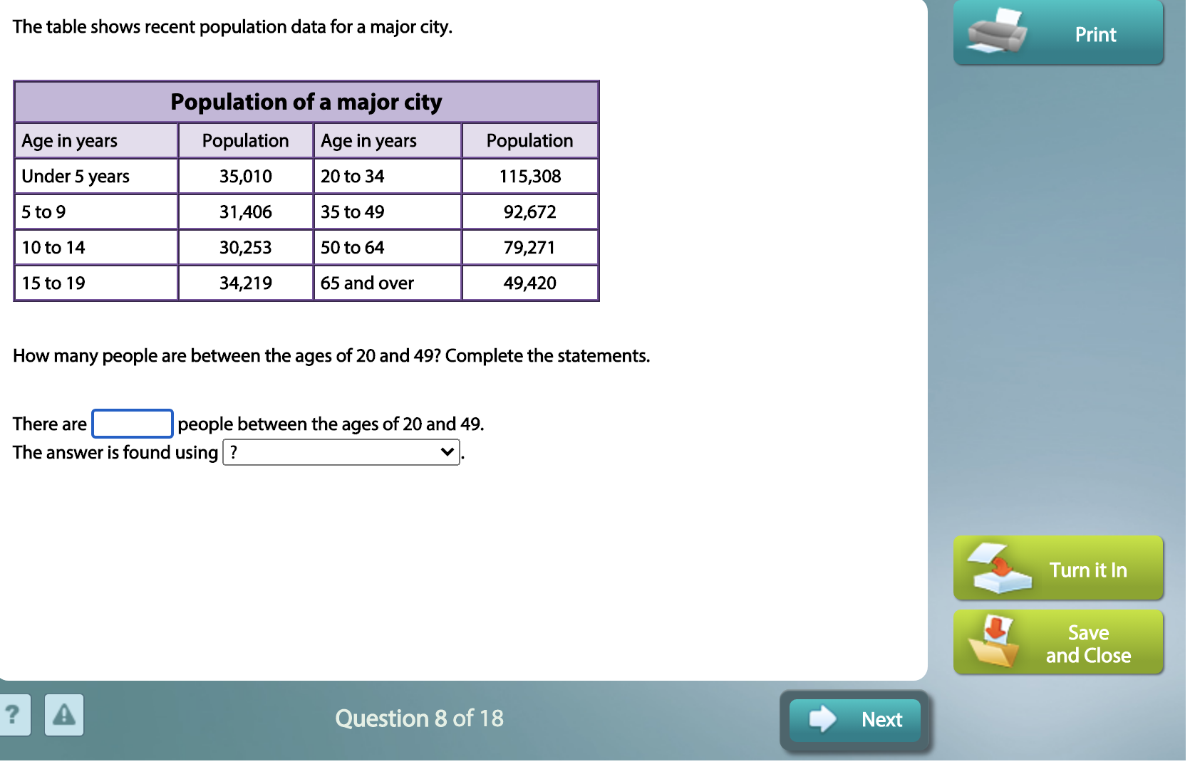 The table shows recent population data for a major city.
Population of a major city
Age in years
Population
Age in years
Population
Under 5 years
35,010
20 to 34
115,308
5 to 9
31,406
35 to 49
92,672
10 to 14
30,253
50 to 64
79,271
15 to 19
34,219
65 and over
49,420
How many people are between the ages of 20 and 49? Complete the statements.
There are
people between the ages of 20 and 49.
The answer is found using ?
