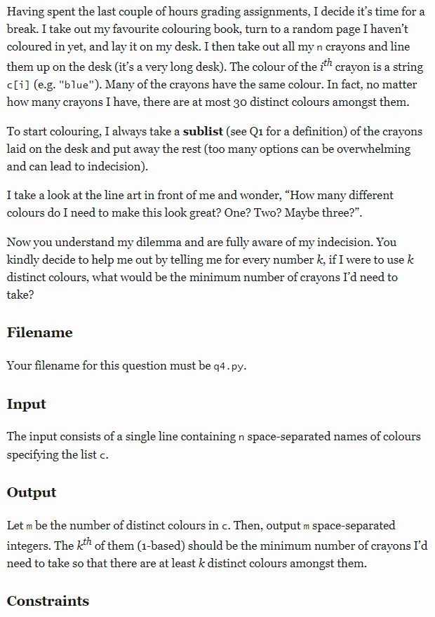 Having spent the last couple of hours grading assignments, I decide it's time for a
break. I take out my favourite colouring book, turn to a random page I haven't
coloured in yet, and lay it on my desk. I then take out all my n crayons and line
them up on the desk (it's a very long desk). The colour of the ith crayon is a string
c[i] (e.g. "blue"). Many of the crayons have the same colour. In fact, no matter
how many crayons I have, there are at most 30 distinct colours amongst them.
To start colouring, I always take a sublist (see Q1 for a definition) of the crayons
laid on the desk and put away the rest (too many options can be overwhelming
and can lead to indecision).
I take a look at the line art in front of me and wonder, "How many different
colours do I need to make this look great? One? Two? Maybe three?".
Now you understand my dilemma and are fully aware of my indecision. You
kindly decide to help me out by telling me for every number k, if I were to use k
distinct colours, what would be the minimum number of crayons I'd need to
take?
Filename
Your filename for this question must be q4. py.
Input
The input consists of a single line containing n space-separated names of colours
specifying the list c.
Output
Let m be the number of distinct colours in c. Then, output m space-separated
integers. The kih of them (1-based) should be the minimum number of crayons I'd
need to take so that there are at least k distinct colours amongst them.
Constraints
