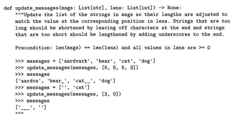 def update_messages (msgs: List [str], lens: List [int]) -> None:
""Update the list of the strings in msgs so their lengths are adjusted to
match the value at the corresponding position in lens. Strings that are too
long should be shortened by leaving off characters at the end and strings
that are too short should be lengthened by adding underscores to the end.
Precondition: len (msgs) == len(lens) and all values in lens are >= 0
['aardvark', 'bear', 'cat', 'dog']
>>> update_messages (messages, [6, 5, 5, 3])
>>> messages =
>>> messages
['aardva', 'bear_', 'cat__', 'dog']
>>> messages =
['', 'cat']
>> update_messages (messages, [3, 0])
>>> messages
['---', '']
