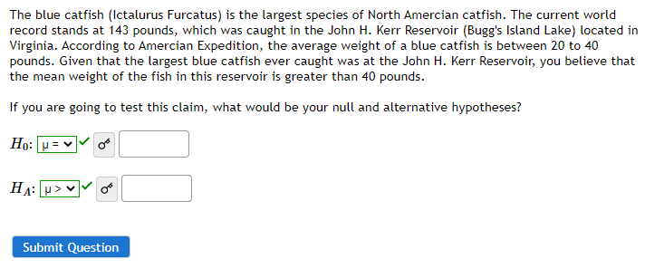 The blue catfish (Ictalurus Furcatus) is the largest species of North Amercian catfish. The current world
record stands at 143 pounds, which was caught in the John H. Kerr Reservoir (Bugg's Island Lake) located in
Virginia. According to Amercian Expedition, the average weight of a blue catfish is between 20 to 40
pounds. Given that the largest blue catfish ever caught was at the John H. Kerr Reservoir, you believe that
the mean weight of the fish in this reservoir is greater than 40 pounds.
If you are going to test this claim, what would be your null and alternative hypotheses?
Ho:
HA: p> v
Submit Question

