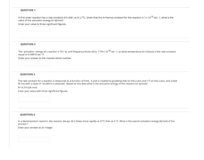 QUESTION 1
A first order reaction has a rate constant of 0.3081 at 41.2 °C. Given that the Arrhenius constant for the reaction is 7 x 1010 sec -1, what is the
value of the activation energy (in kj/mol)?
Enter your value to three significant figures.
