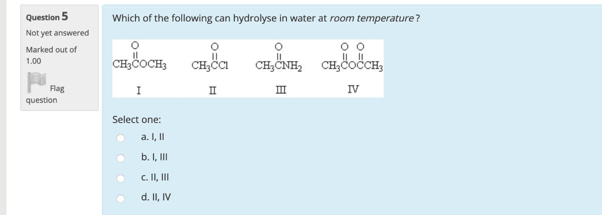 Which of the following can hydrolyse in water at room temperature?
O O
CH3COCH3
CH3CI
CH;CNH, CH,COCCH,
CH3COČCH3
I
II
IV
Select one:
a. I, II
b. I, II
c. II, II
d. II, IV
