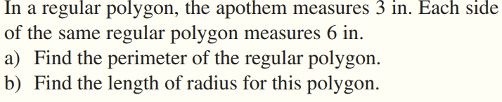 In a regular polygon, the apothem measures 3 in. Each side
of the same regular polygon measures 6 in.
a) Find the perimeter of the regular polygon.
b) Find the length of radius for this polygon.
