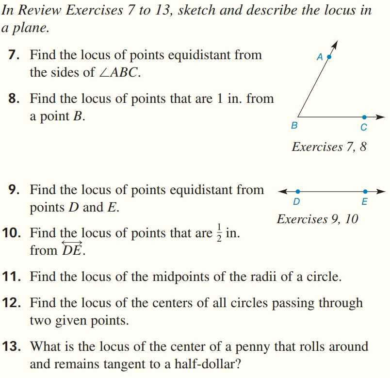 In Review Exercises 7 to 13, sketch and describe the locus in
a plane.
7. Find the locus of points equidistant from
A
the sides of ZABC.
8. Find the locus of points that are 1 in. from
a point B.
B
C
Exercises 7, 8
9. Find the locus of points equidistant from
points D and E.
D
E
Exercises 9, 10
10. Find the locus of points that are in.
from DE.
11. Find the locus of the midpoints of the radii of a circle.
12. Find the locus of the centers of all circles passing through
two given points.
13. What is the locus of the center of a penny that rolls around
and remains tangent to a half-dollar?
