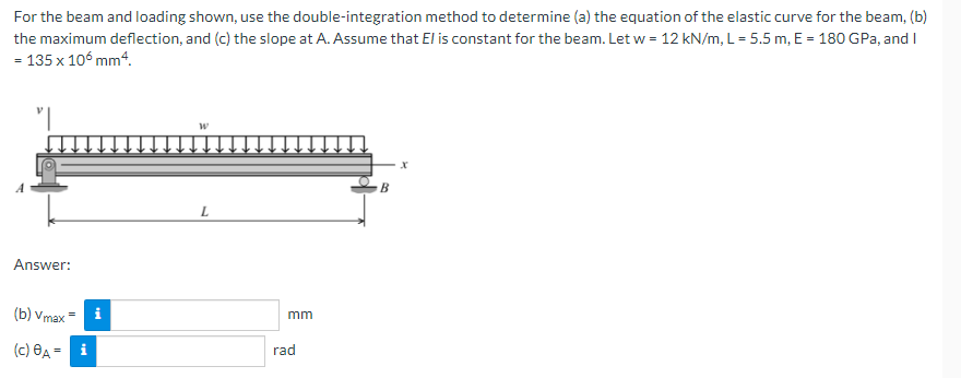 For the beam and loading shown, use the double-integration method to determine (a) the equation of the elastic curve for the beam, (b)
the maximum deflection, and (c) the slope at A. Assume that El is constant for the beam. Let w = 12 kN/m, L = 5.5 m, E = 180 GPa, and I
= 135 x 106 mm4.
W
B
L
Answer:
(b) Vmax
(c) A = i
mm
rad