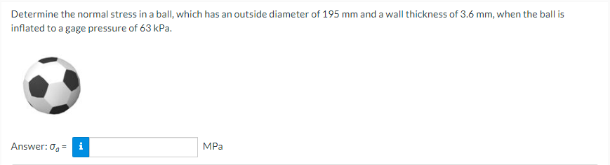 Determine the normal stress in a ball, which has an outside diameter of 195 mm and a wall thickness of 3.6 mm, when the ball is
inflated to a gage pressure of 63 kPa.
Answer: 0 = i
MPa