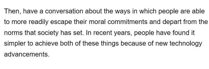 Then, have a conversation about the ways in which people are able
to more readily escape their moral commitments and depart from the
norms that society has set. In recent years, people have found it
simpler to achieve both of these things because of new technology
advancements.