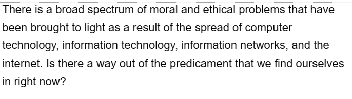 There is a broad spectrum of moral and ethical problems that have
been brought to light as a result of the spread of computer
technology, information technology, information networks, and the
internet. Is there a way out of the predicament that we find ourselves
in right now?