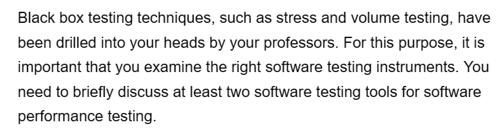 Black box testing techniques, such as stress and volume testing, have
been drilled into your heads by your professors. For this purpose, it is
important that you examine the right software testing instruments. You
need to briefly discuss at least two software testing tools for software
performance testing.