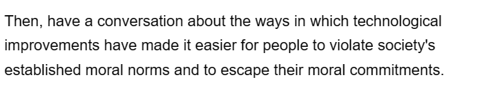 Then, have a conversation about the ways in which technological
improvements have made it easier for people to violate society's
established moral norms and to escape their moral commitments.