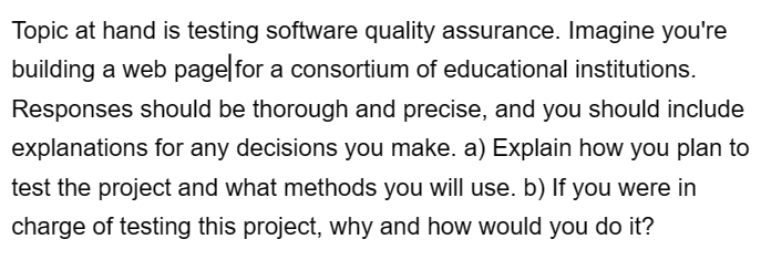 Topic at hand is testing software quality assurance. Imagine you're
building a web page for a consortium of educational institutions.
Responses should be thorough and precise, and you should include
explanations for any decisions you make. a) Explain how you plan to
test the project and what methods you will use. b) If you were in
charge of testing this project, why and how would you do it?