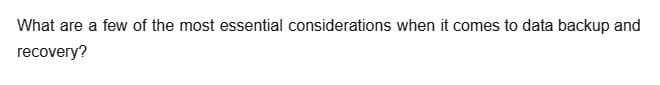 What are a few of the most essential considerations when it comes to data backup and
recovery?