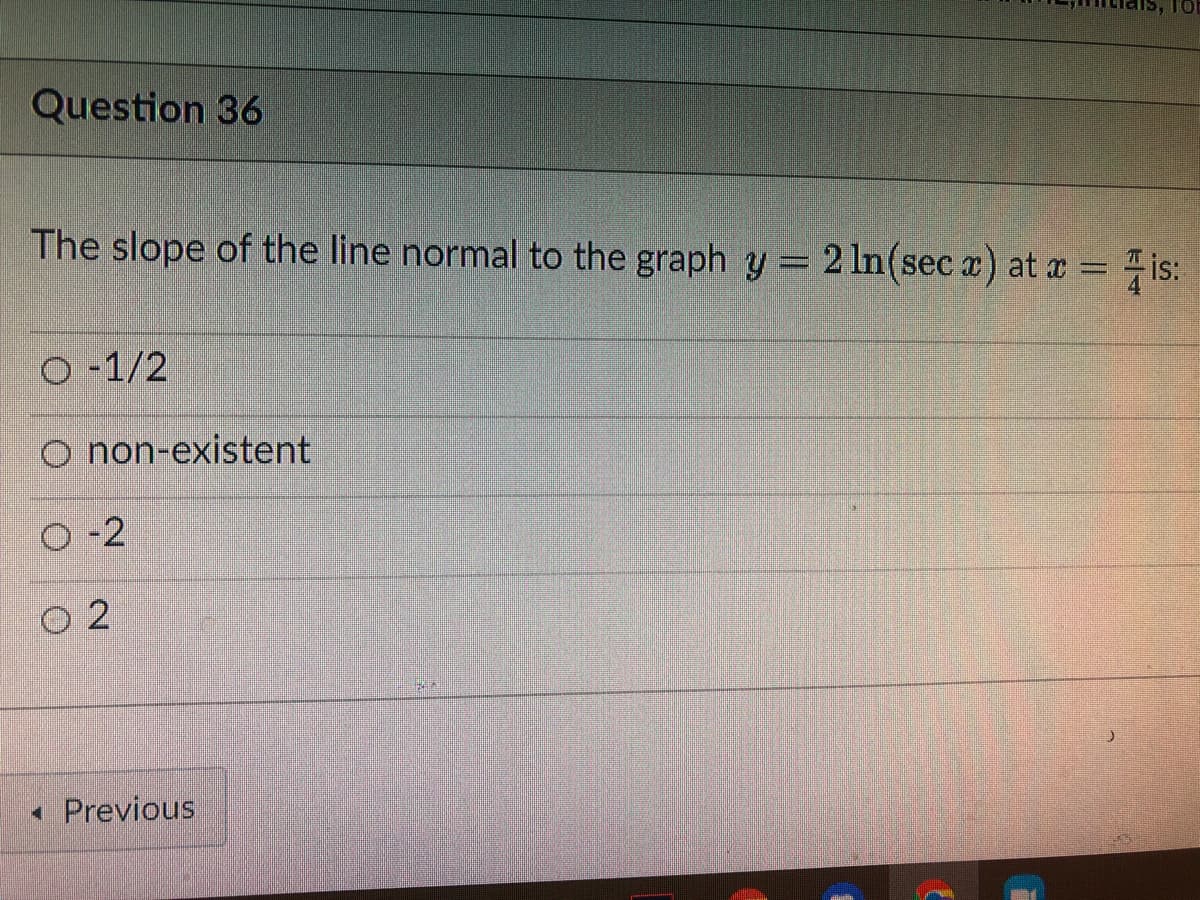 Question 36
The slope of the line normal to the graph y = 2 ln(sec x) at x =
is:
O-1/2
O non-existent
O-2
02
◄ Previous