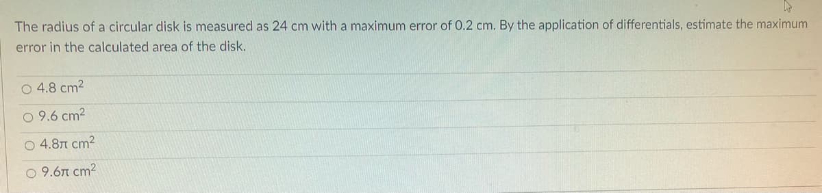 W
The radius of a circular disk is measured as 24 cm with a maximum error of 0.2 cm. By the application of differentials, estimate the maximum
error in the calculated area of the disk.
O 4.8 cm²
9.6 cm²
○ 4.8 cm²
○ 9.67 cm²