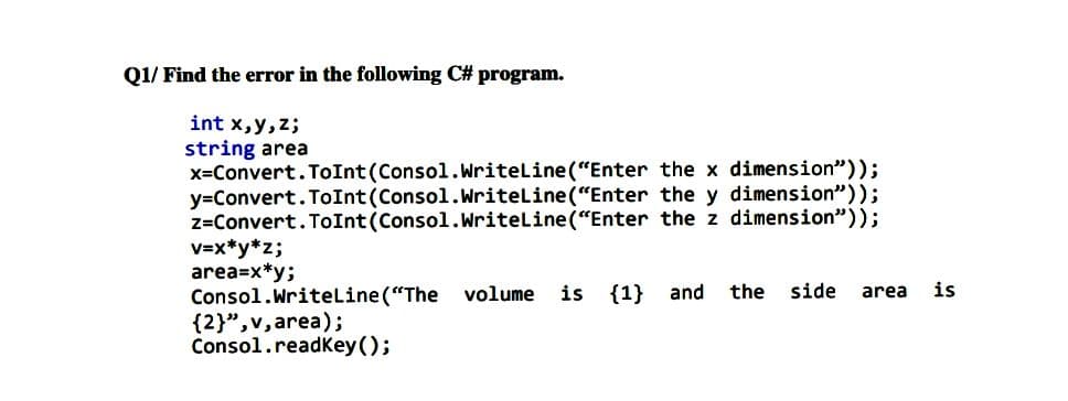 Q1/ Find the error in the following C# program.
int x,y,z;
string area
x=Convert. ToInt (Consol.Writeline("Enter the x dimension"));
y=Convert. ToInt (Consol.Writeline("Enter the y dimension"));
z=Convert. ToInt (Consol.Writeline ("Enter the z dimension"));
V=x*y*z;
area=x*y;
Consol.Writeline ("The
{2}",v,area);
Consol.readkey ();
is {1}
the
side
is
volume
and
area
