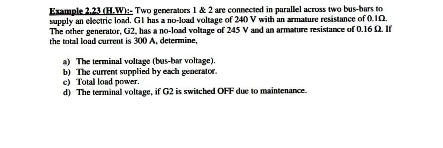 Example 2.23 (H.W):- Two generators 1 & 2 are connected in parallel across two bus-bars to
supply an electric load. G1 has a no-load voltage of 240 V with an armature resistance of 0.12.
The other generator, G2, has a no-load voltage of 245 V and an armature resistance of 0.16 Q. If
the total load current is 300 A, determine,
a) The terminal voltage (bus-bar voltage).
b) The current supplied by each generator.
c) Total load power.
d) The terminal voltage, if G2 is switched OFF due to maintenance.
