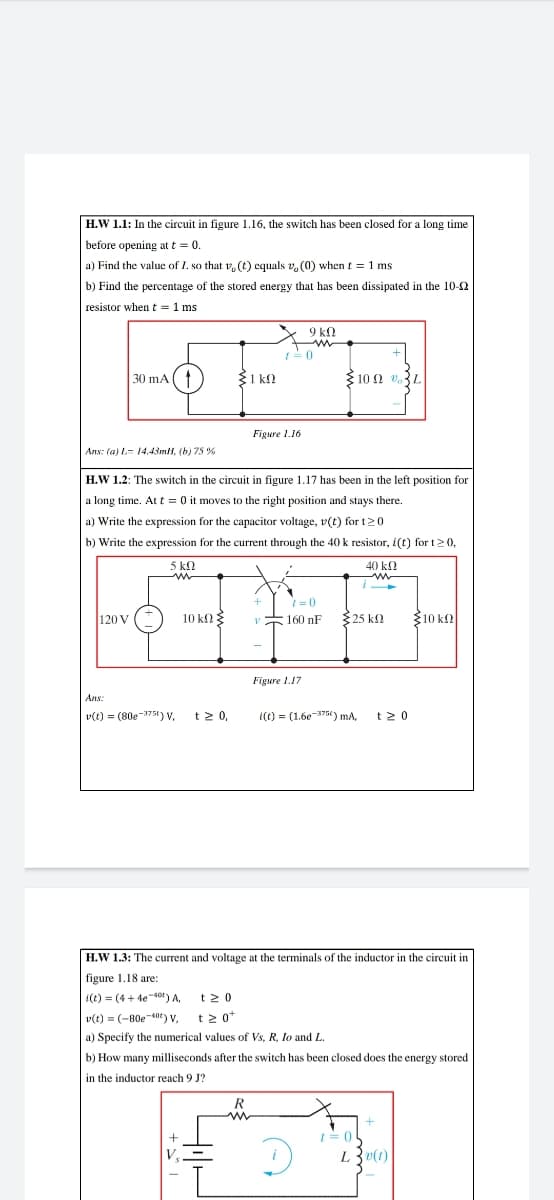 H.W 1.1: In the circuit in figure 1.16, the switch has been closed for a long time
before opening at t = 0.
a) Find the value of I. so that , (t) equals v, (0) when t = 1 ms
b) Find the percentage of the stored energy that has been dissipated in the 10-2
resistor when t = 1 ms
9 k.
+
30 mA (1
E1 kl
10 Ω υ,L
Figure 1.16
Ans: (a) L- 14.43mH, (b) 75 %
H.W 1.2: The switch in the circuit in figure 1.17 has been in the left position for
a long time. At t = 0 it moves to the right position and stays there.
a) Write the expression for the capacitor voltage, v(t) for t20
b) Write the expression for the current through the 40 k resistor, i(t) for t20,
5 kn
40 k.
i
120 V
10 k
160 nF
325 k2
Ž10 kl
Figure 1.17
Ans:
v(t) = (80e-375t) V,
t20,
i(() = (1.6e-375t) ma,
t2 0
H.W 1.3: The current and voltage at the terminals of the inductor in the circuit in
figure 1.18 are:
i(t) = (4 + 4e-40) A, t2 0
v(t) = (-80e-40t) V, t2 0*
a) Specify the numerical values of Vs, R, lo and L.
b) How many milliseconds after the switch has been closed does the energy stored
in the inductor reach 9 J?
R
I= 0
L3v(t)
