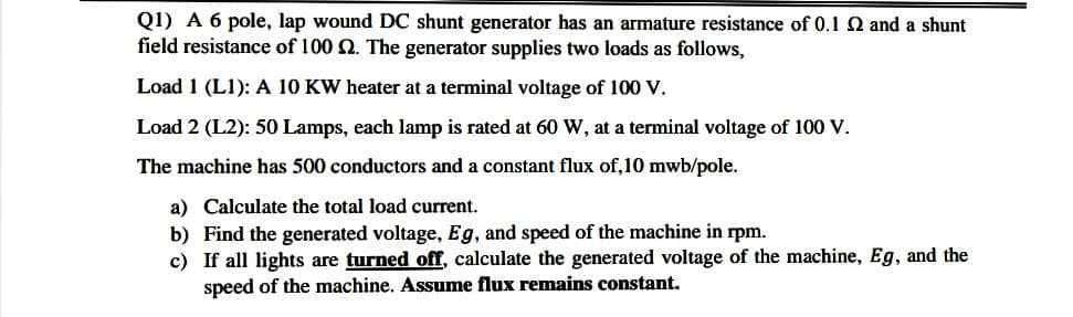 Q1) A 6 pole, lap wound DC shunt generator has an armature resistance of 0.1 2 and a shunt
field resistance of 100 2. The generator supplies two loads as follows,
Load 1 (L1): A 10 KW heater at a terminal voltage of 100 V.
Load 2 (L2): 50 Lamps, each lamp is rated at 60 W, at a terminal voltage of 100 V.
The machine has 500 conductors and a constant flux of,10 mwb/pole.
a) Calculate the total load current.
b) Find the generated voltage, Eg, and speed of the machine in rpm.
c) If all lights are turned off, calculate the generated voltage of the machine, Eg, and the
speed of the machine. Assume flux remains constant.
