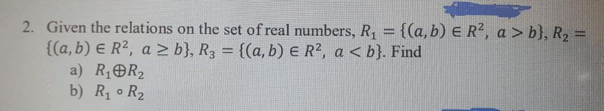 2. Given the relations on the set of real numbers, R, = {(a,b) E R, a > b}, R2 =
{(a, b) E R², a > b}, R3 = {(a, b) E R², a <b}. Find
a) R1OR2
b) R1 o R2
