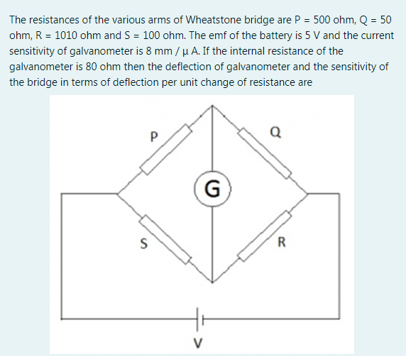 The resistances of the various arms of Wheatstone bridge are P = 500 ohm, Q = 50
ohm, R = 1010 ohm and S = 100 ohm. The emf of the battery is 5 V and the current
sensitivity of galvanometer is 8 mm / µ A. If the internal resistance of the
galvanometer is 80 ohm then the deflection of galvanometer and the sensitivity of
the bridge in terms of deflection per unit change of resistance are
G
R
V
