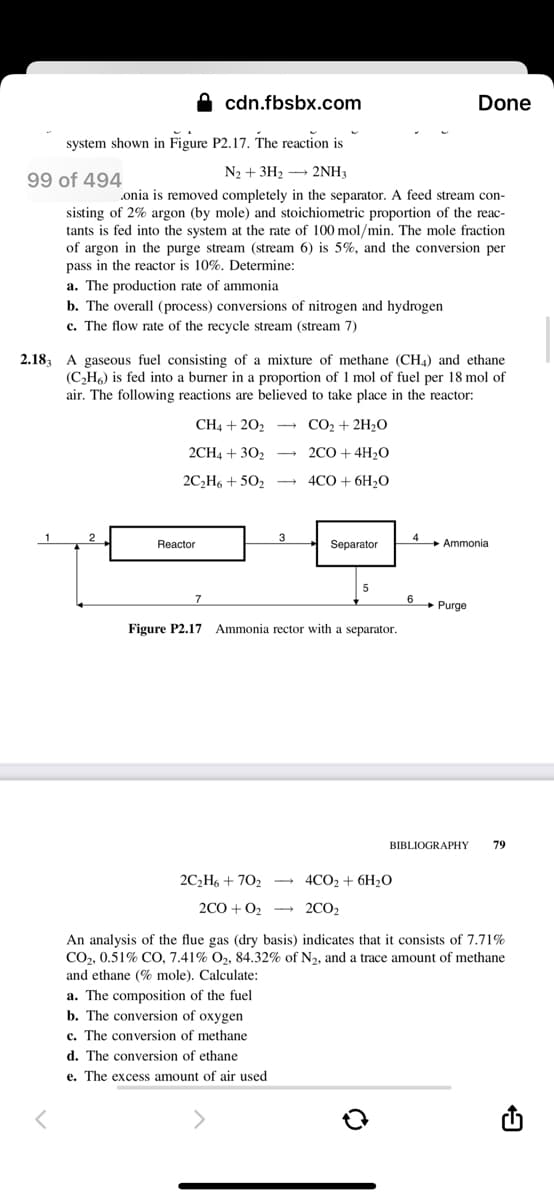 cdn.fbsbx.com
Done
system shown in Figure P2.17. The reaction is
N2 + 3H2 – 2NH3
99 of 494
onia is removed completely in the separator. A feed stream con-
sisting of 2% argon (by mole) and stoichiometric proportion of the reac-
tants is fed into the system at the rate of 100 mol/min. The mole fraction
of argon in the purge stream (stream 6) is 5%, and the conversion per
pass in the reactor is 10%, Determine:
a. The production rate of ammonia
b. The overall (process) conversions of nitrogen and hydrogen
c. The flow rate of the recycle stream (stream 7)
2.183 A gaseous fuel consisting of a mixture of methane (CH4) and ethane
(C,H) is fed into a burner in a proportion of 1 mol of fuel per 18 mol of
air. The following reactions are believed to take place in the reactor:
CH4 + 202
- CO2 + 2H2O
2CH4 + 302
- 2CO + 4H2O
2C,H6 + 502
4CO + 6H2O
3
Reactor
Separator
4
+ Ammonia
7
6 Purge
Figure P2.17
Ammonia rector with a separator.
BIBLIOGRAPHY
79
2C2H6 + 702 → 4CO2 + 6H2O
2CO + 02 - 2CO2
An analysis of the flue gas (dry basis) indicates that it consists of 7.71%
CO,, 0.51% CO, 7.41% O2, 84.32% of N2, and a trace amount of methane
and ethane (% mole). Calculate:
a. The composition of the fuel
b. The conversion of oxygen
c. The conversion of methane
d. The conversion of ethane
e. The excess amount of air used
