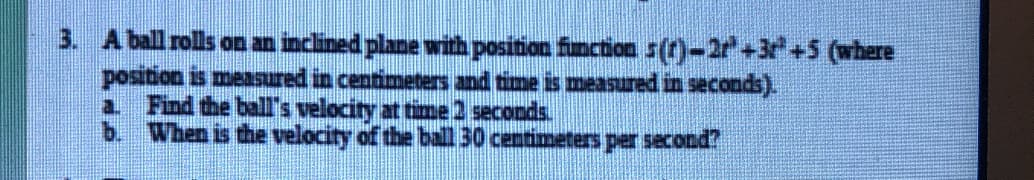 3. A ball rolls on an inclined plane with position fincion s(t)-2r+3 +5 (where
position is measured in centimeters and time is measured in seconds).
Find the ball's velocity at time2 seconds.
When is the velocity of the ball 30 centimeters per second?
