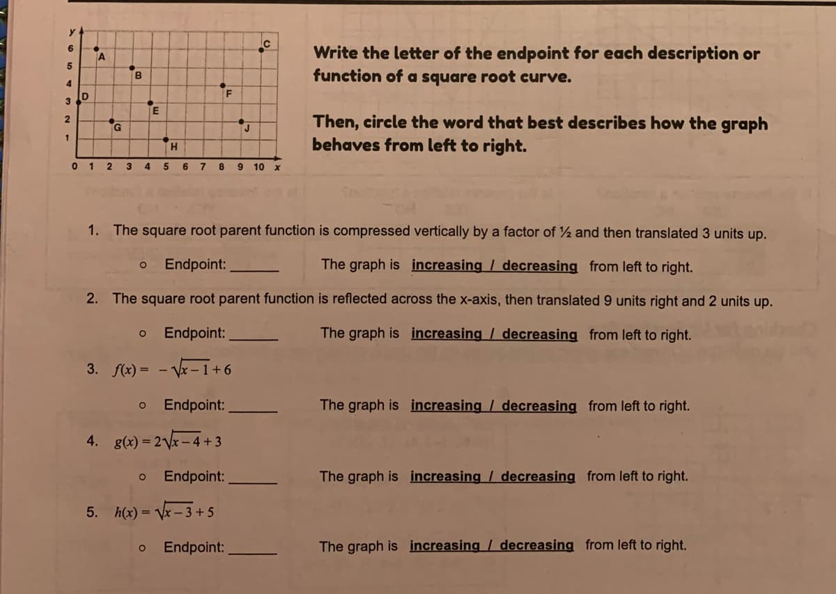 Write the letter of the endpoint for each description or
function of a square root curve.
6
TA
B
3
Then, circle the word that best describes how the graph
behaves from left to right.
1
4
5.
6.
10
1. The square root parent function is compressed vertically by a factor of ½ and then translated 3 units up.
Endpoint:
The graph is increasing / decreasing from left to right.
2. The square root parent function is reflected across the x-axis, then translated 9 units right and 2 units up.
Endpoint:
The graph is increasing / decreasing from left to right.
3. f(x) = - V-1+ 6
Endpoint:
The graph is increasing / decreasing from left to right.
4.
g(x) = 2Vx – 4+3
Endpoint:
The graph is increasing / decreasing from left to right.
5.
h(x) = Vx – 3 +5
Endpoint:
The graph is increasing / decreasing from left to right.
