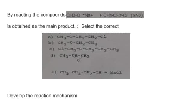 By reacting the compounds CH3-O -Na+ + CH3-CH2-CI (SN2),
is obtained as the main product.: Select the correct
a) CHy-O-CH2-CH2-Cl
b) CHg-0-CH2-CH3
c) C1-CH₂-0-CH₂-CH2-CH3
d) CH3-CH-CH₂
0
+) CH3-CH₂-CH₂-OH + NaCl
Develop the reaction mechanism