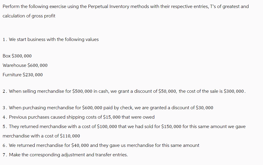 Perform the following exercise using the Perpetual Inventory methods with their respective entries, T's of greatest and
calculation of gross profit
1. We start business with the following values
Box $300,000
Warehouse $600,000
Furniture $230,000
2. When selling merchandise for $500,000 in cash, we grant a discount of $50, 000, the cost of the sale is $300,000.
3. When purchasing merchandise for $600,000 paid by check, we are granted a discount of $30,000
4. Previous purchases caused shipping costs of $15,000 that were owed
5. They returned merchandise with a cost of $100,000 that we had sold for $150,000 for this same amount we gave
merchandise with a cost of $110,000
6. We returned merchandise for $40,000 and they gave us merchandise for this same amount
7. Make the corresponding adjustment and transfer entries.